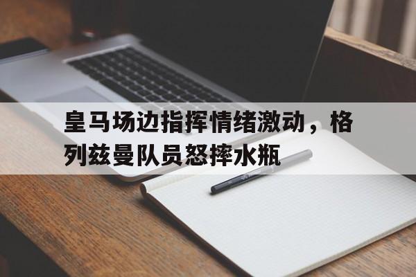 皇马场边指挥情绪激动，格列兹曼队员怒摔水瓶