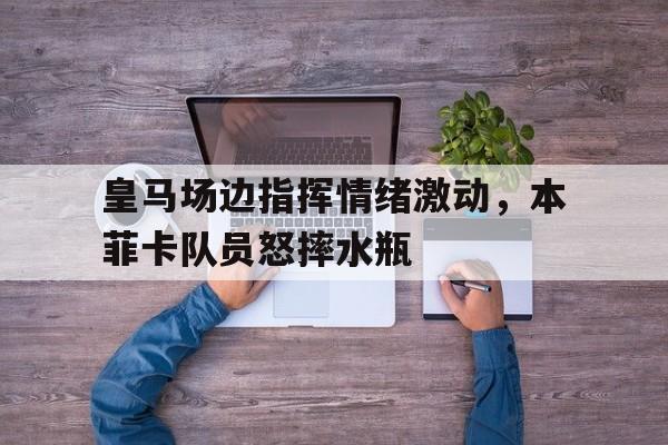 皇马场边指挥情绪激动，本菲卡队员怒摔水瓶